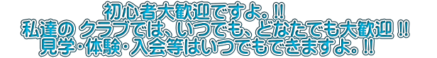 初心者大歓迎ですよ。!! 私達の クラブでは、いつでも、どなたでも大歓迎 !! 見学・体験・入会等はいつでもできますよ。!!